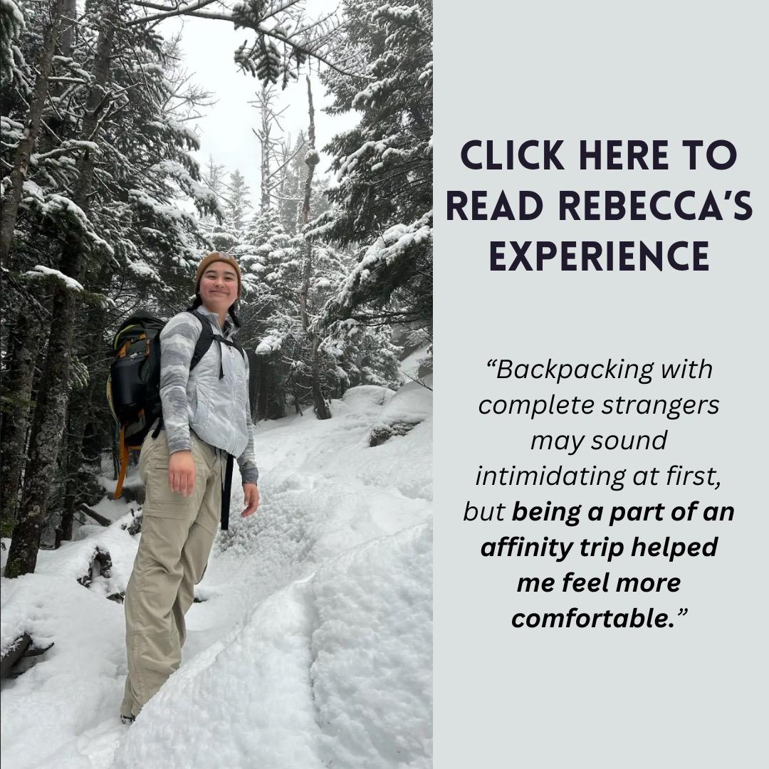 Image of TWO participant Rebecca Fowler standing on snowy mountain side in the woods with text "Backpacking with complete strangers may sound intimidating at first, but being part of an affinity trip helped me feel more comfortable. Click here to read Rebecca's experience"